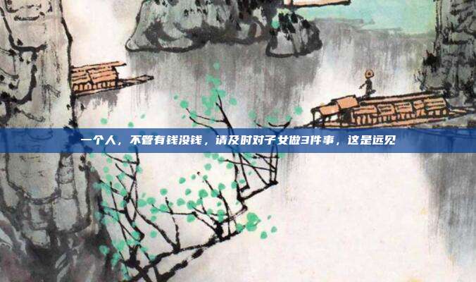 一个人,不管有钱没钱,请及时对子女做3件事,这是远见
